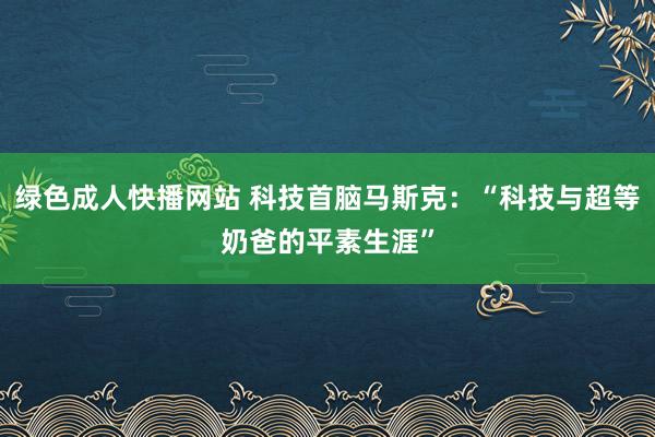 绿色成人快播网站 科技首脑马斯克：“科技与超等奶爸的平素生涯”