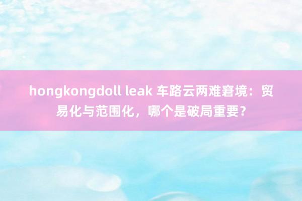hongkongdoll leak 车路云两难窘境：贸易化与范围化，哪个是破局重要？