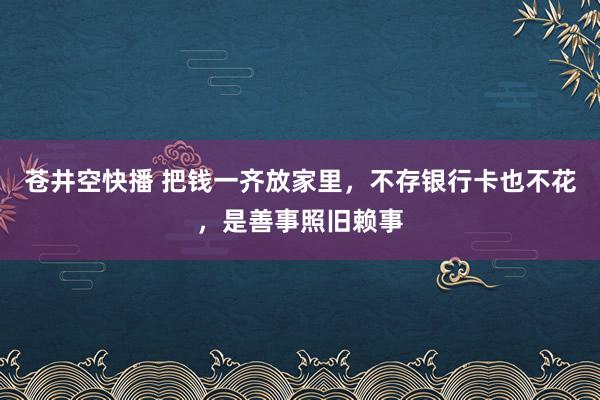 苍井空快播 把钱一齐放家里，不存银行卡也不花，是善事照旧赖事