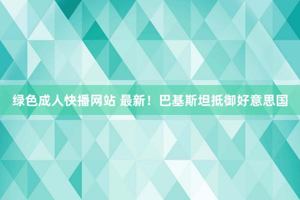 绿色成人快播网站 最新！巴基斯坦抵御好意思国
