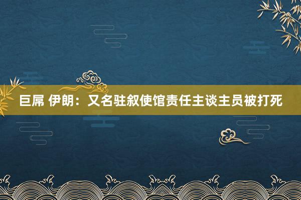 巨屌 伊朗：又名驻叙使馆责任主谈主员被打死
