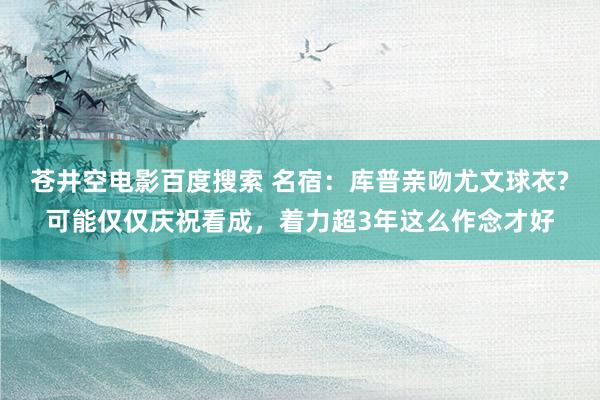 苍井空电影百度搜索 名宿：库普亲吻尤文球衣?可能仅仅庆祝看成，着力超3年这么作念才好