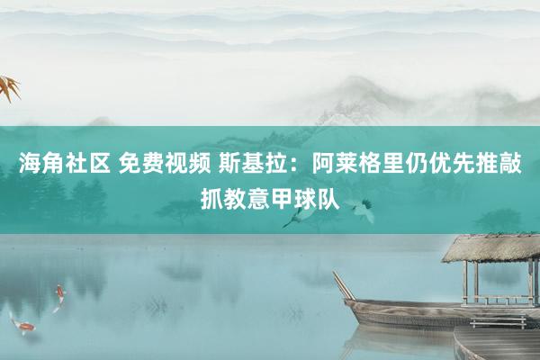 海角社区 免费视频 斯基拉：阿莱格里仍优先推敲抓教意甲球队