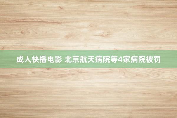 成人快播电影 北京航天病院等4家病院被罚