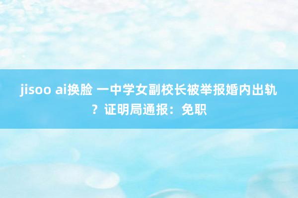 jisoo ai换脸 一中学女副校长被举报婚内出轨？证明局通报：免职