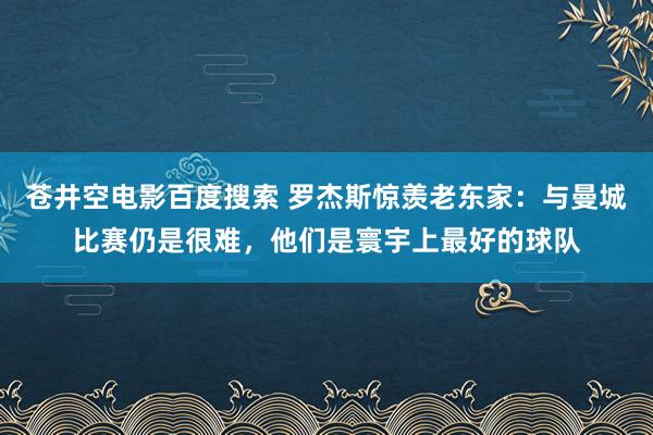 苍井空电影百度搜索 罗杰斯惊羡老东家：与曼城比赛仍是很难，他们是寰宇上最好的球队