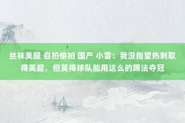 丝袜美腿 自拍偷拍 国产 小雷：我没指望热刺取得英超，但莫得球队能用这么的踢法夺冠
