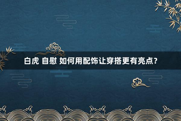 白虎 自慰 如何用配饰让穿搭更有亮点？