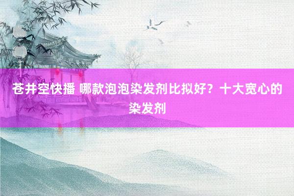 苍井空快播 哪款泡泡染发剂比拟好？十大宽心的染发剂