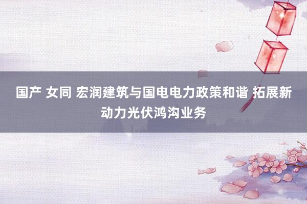 国产 女同 宏润建筑与国电电力政策和谐 拓展新动力光伏鸿沟业务