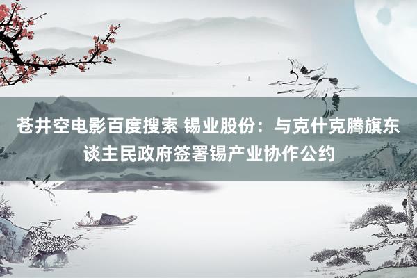 苍井空电影百度搜索 锡业股份：与克什克腾旗东谈主民政府签署锡产业协作公约