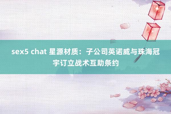 sex5 chat 星源材质：子公司英诺威与珠海冠宇订立战术互助条约