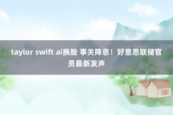 taylor swift ai换脸 事关降息！好意思联储官员最新发声