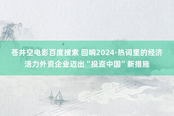 苍井空电影百度搜索 回响2024·热词里的经济活力外资企业迈出“投资中国”新措施