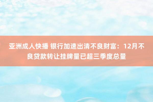亚洲成人快播 银行加速出清不良财富：12月不良贷款转让挂牌量已超三季度总量