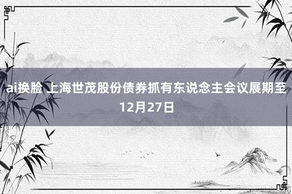 ai换脸 上海世茂股份债券抓有东说念主会议展期至12月27日
