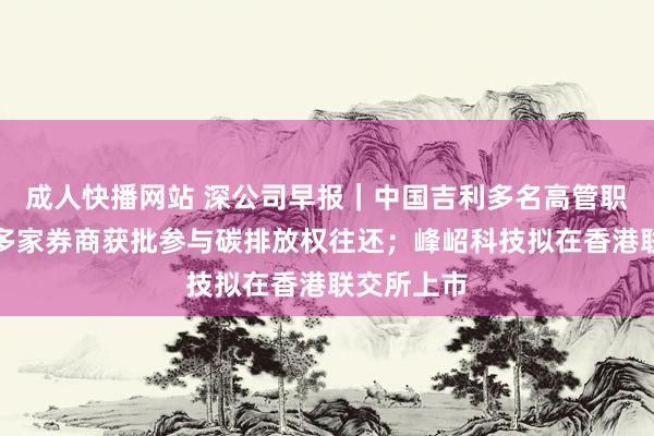成人快播网站 深公司早报｜中国吉利多名高管职务更始；多家券商获批参与碳排放权往还；峰岹科技拟在香港联交所上市