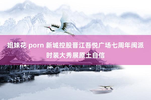 姐妹花 porn 新城控股晋江吾悦广场七周年闽派时装大秀展原土自信