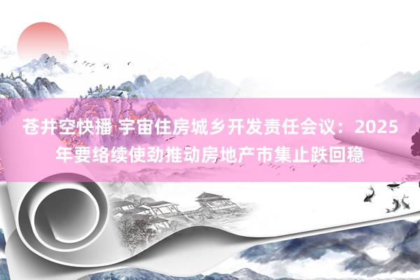 苍井空快播 宇宙住房城乡开发责任会议：2025年要络续使劲推动房地产市集止跌回稳