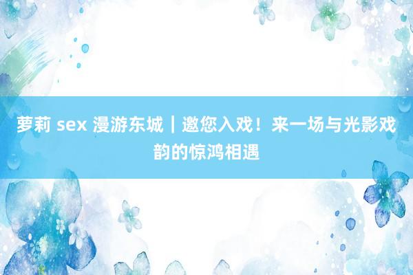 萝莉 sex 漫游东城｜邀您入戏！来一场与光影戏韵的惊鸿相遇