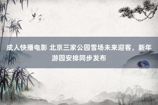 成人快播电影 北京三家公园雪场未来迎客，新年游园安排同步发布