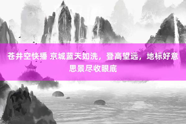 苍井空快播 京城蓝天如洗，登高望远，地标好意思景尽收眼底