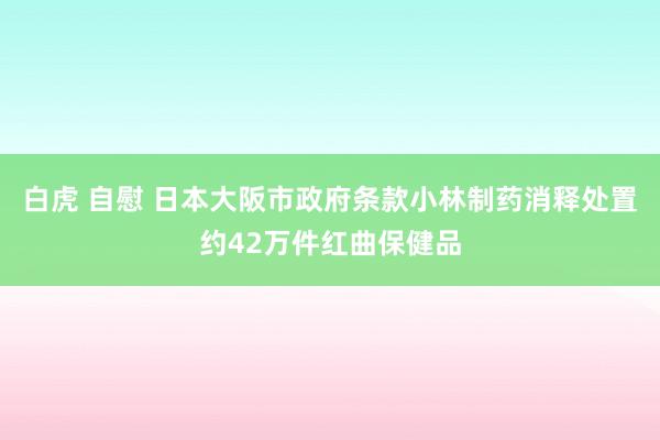 白虎 自慰 日本大阪市政府条款小林制药消释处置约42万件红曲保健品