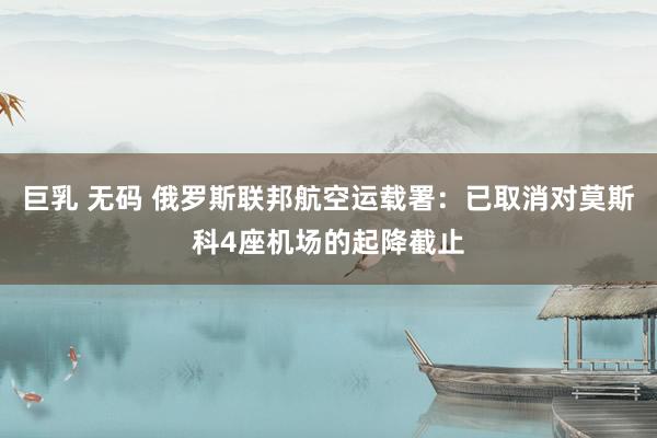 巨乳 无码 俄罗斯联邦航空运载署：已取消对莫斯科4座机场的起降截止