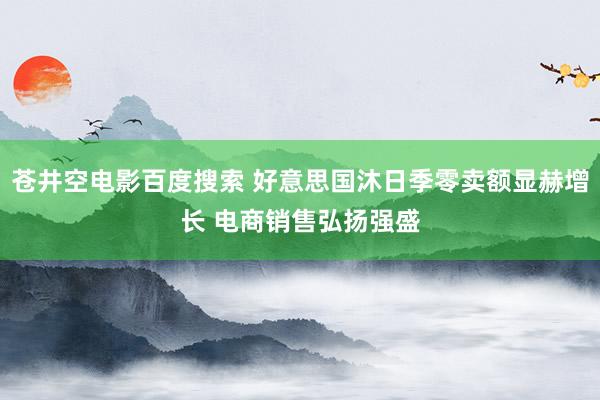 苍井空电影百度搜索 好意思国沐日季零卖额显赫增长 电商销售弘扬强盛