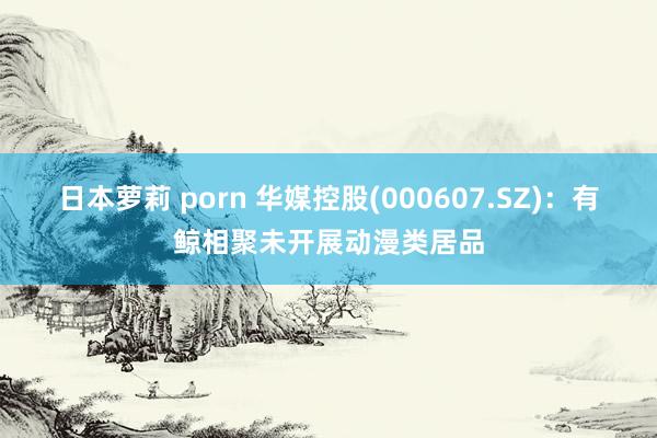日本萝莉 porn 华媒控股(000607.SZ)：有鲸相聚未开展动漫类居品