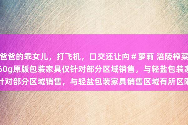 爸爸的乖女儿，打飞机，口交还让禸＃萝莉 涪陵榨菜(002507.SZ)：现在60g原版包装家具仅针对部分区域销售，与轻盐包装家具销售区域有所区隔