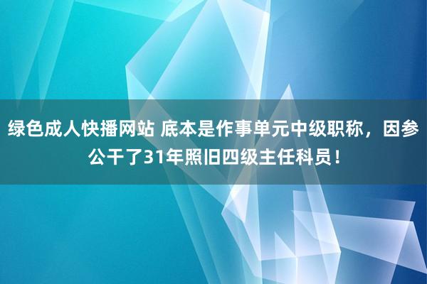 绿色成人快播网站 底本是作事单元中级职称，因参公干了31年照旧四级主任科员！