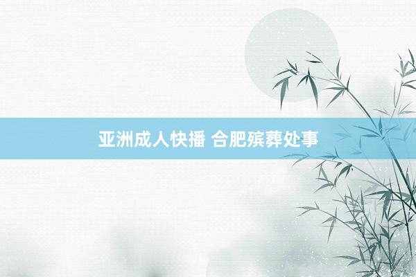 亚洲成人快播 合肥殡葬处事