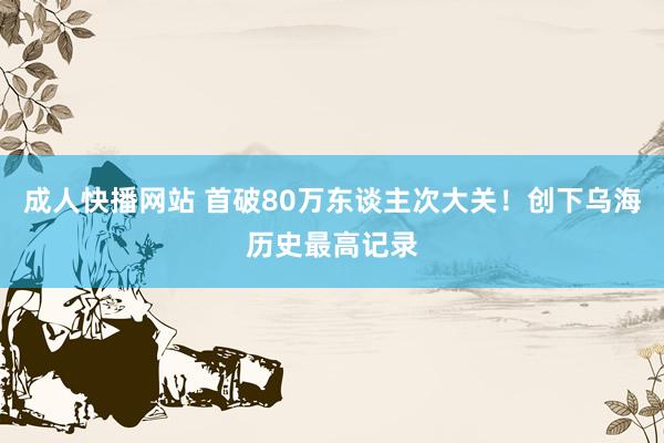 成人快播网站 首破80万东谈主次大关！创下乌海历史最高记录