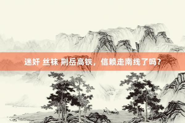 迷奸 丝袜 荆岳高铁，信赖走南线了吗？