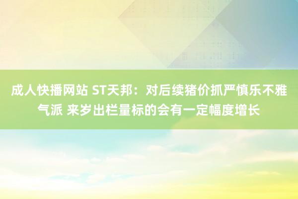 成人快播网站 ST天邦：对后续猪价抓严慎乐不雅气派 来岁出栏量标的会有一定幅度增长