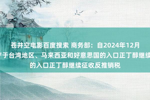 苍井空电影百度搜索 商务部：自2024年12月29日起 对原产于台湾地区、马来西亚和好意思国的入口正丁醇继续征收反推销税