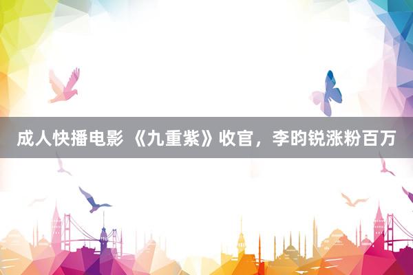 成人快播电影 《九重紫》收官，李昀锐涨粉百万