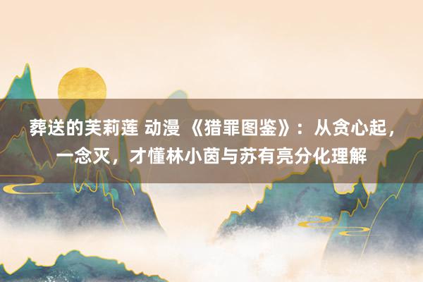 葬送的芙莉莲 动漫 《猎罪图鉴》：从贪心起，一念灭，才懂林小茵与苏有亮分化理解