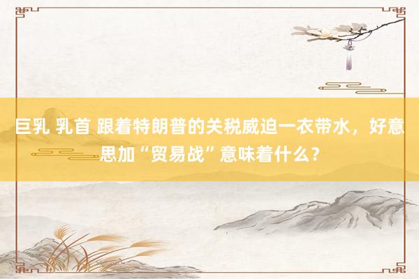 巨乳 乳首 跟着特朗普的关税威迫一衣带水，好意思加“贸易战”意味着什么？