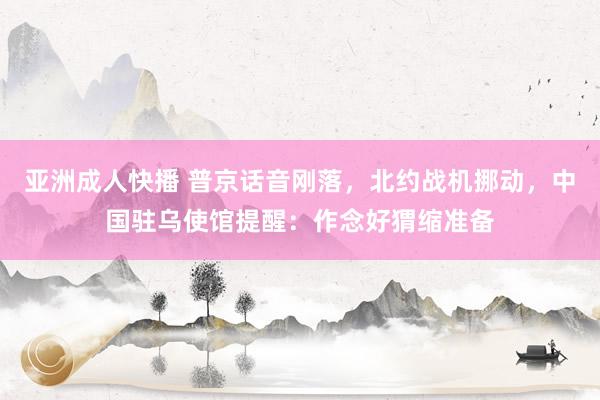 亚洲成人快播 普京话音刚落，北约战机挪动，中国驻乌使馆提醒：作念好猬缩准备