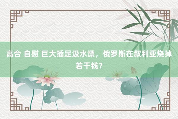 高合 自慰 巨大插足汲水漂，俄罗斯在叙利亚烧掉若干钱？