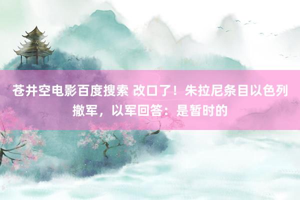 苍井空电影百度搜索 改口了！朱拉尼条目以色列撤军，以军回答：是暂时的