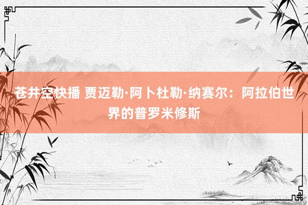苍井空快播 贾迈勒·阿卜杜勒·纳赛尔：阿拉伯世界的普罗米修斯