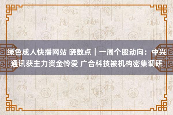 绿色成人快播网站 晓数点｜一周个股动向：中兴通讯获主力资金怜爱 广合科技被机构密集调研