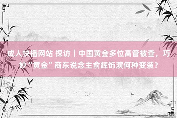 成人快播网站 探访｜中国黄金多位高管被查，巧妙“黄金”商东说念主俞辉饰演何种变装？