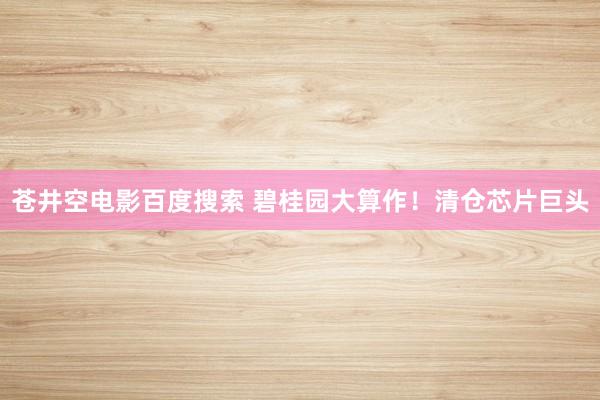 苍井空电影百度搜索 碧桂园大算作！清仓芯片巨头