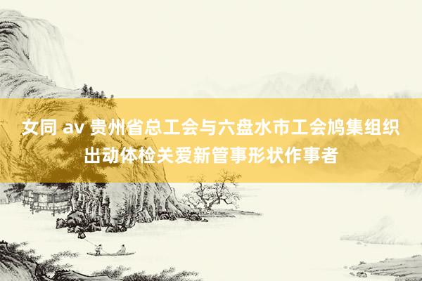 女同 av 贵州省总工会与六盘水市工会鸠集组织出动体检关爱新管事形状作事者