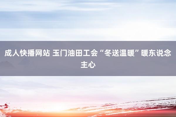 成人快播网站 玉门油田工会“冬送温暖”暖东说念主心