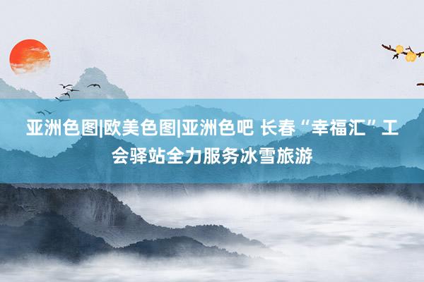 亚洲色图|欧美色图|亚洲色吧 长春“幸福汇”工会驿站全力服务冰雪旅游